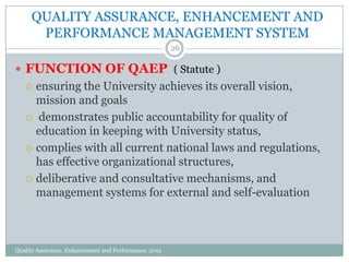 QUALITY ASSURANCE, ENHANCEMENT AND
PERFORMANCE MANAGEMENT SYSTEM
26

 FUNCTION OF QAEP ( Statute )

ensuring the University achieves its overall vision,
mission and goals
 demonstrates public accountability for quality of
education in keeping with University status,
 complies with all current national laws and regulations,
has effective organizational structures,
 deliberative and consultative mechanisms, and
management systems for external and self-evaluation


Quality Assurance, Enhancement and Performance, 2012

 