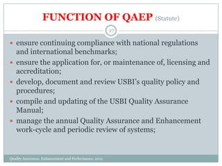 FUNCTION OF QAEP (Statute)
27

 ensure continuing compliance with national regulations





and international benchmarks;
ensure the application for, or maintenance of, licensing and
accreditation;
develop, document and review USBI’s quality policy and
procedures;
compile and updating of the USBI Quality Assurance
Manual;
manage the annual Quality Assurance and Enhancement
work-cycle and periodic review of systems;

Quality Assurance, Enhancement and Performance, 2012

 