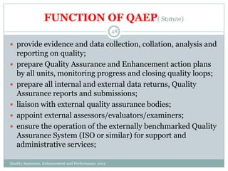 FUNCTION OF QAEP( Statute)
28

 provide evidence and data collection, collation, analysis and






reporting on quality;
prepare Quality Assurance and Enhancement action plans
by all units, monitoring progress and closing quality loops;
prepare all internal and external data returns, Quality
Assurance reports and submissions;
liaison with external quality assurance bodies;
appoint external assessors/evaluators/examiners;
ensure the operation of the externally benchmarked Quality
Assurance System (ISO or similar) for support and
administrative services;

Quality Assurance, Enhancement and Performance, 2012

 