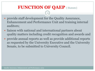 FUNCTION OF QAEP ( Statute)
29

 provide staff development for the Quality Assurance,

Enhancement and Performance Unit and training internal
auditors;
 liaison with national and international partners about
quality matters including credit recognition and awards and
 provide annual reports as well as provide additional reports
as requested by the University Executive and the University
Senate, to be submitted to University Council.

Quality Assurance, Enhancement and Performance, 2012

 