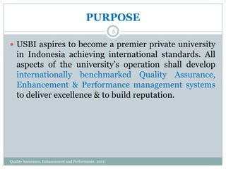 PURPOSE
5

 USBI aspires to become a premier private university

in Indonesia achieving international standards. All
aspects of the university’s operation shall develop
internationally benchmarked Quality Assurance,
Enhancement & Performance management systems
to deliver excellence & to build reputation.

Quality Assurance, Enhancement and Performance, 2012

 