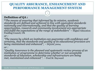 QUALITY ASSURANCE, ENHANCEMENT AND
PERFORMANCE MANAGEMENT SYSTEM
1

Definition of QA :
“The means of ensuring that informed by its mission, academic
standards are defined and achieved in line with equivalent standards
nationally and internationally, and that the quality of learning
opportunities, research and community involvement are appropriate
and fulfill the expectations of the range of stakeholders” – Higher Education
Funding Council, UK

or :
“The means by which an institution can guarantee with confidence and
certainty, that the standards and quality of its educational provision are
being maintained and enhanced”, - NQAAC,2004
or :
“Quality Assurance is the planned and systematic review process of an
institution or programme to determine whether or not acceptable
standards of education, scholarship and infrastructure are being
met, maintained and enhanced “. - Fred M. Hayward

Quality Assurance, Enhancement and Performance, 2012

 