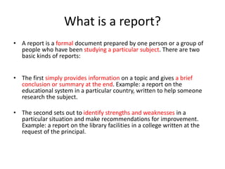 What is a report?
• A report is a formal document prepared by one person or a group of
people who have been studying a particular subject. There are two
basic kinds of reports:
• The first simply provides information on a topic and gives a brief
conclusion or summary at the end. Example: a report on the
educational system in a particular country, written to help someone
research the subject.
• The second sets out to identify strengths and weaknesses in a
particular situation and make recommendations for improvement.
Example: a report on the library facilities in a college written at the
request of the principal.
 