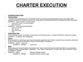 CHARTER EXECUTION
• CHARTER EXECUTION
• Testing Notes
• “Journal” of the exploratory test. The format for this is a sentence describing what actions were taken when
testing followed by an outline to describe the observations and steps performed to complete the action described.
• EXAMPLE – Open browser to landing page
– Verify header, footer, menus left navigation
– Click Search Box
• EXAMPLE – Click all content hyperlinks
– Open same window
– Open new tab
– Open new browser
– Back
• Output Data Files
• Test verification screen recordings, screen shots, online test journals, or master list with file names and location.
• EXAMPLE – TestData1.xls; PolicyID.xls
• Issues
• What questions or challenges were found during the exploratory test? Each numbered issue should be described
in one or more sentences including Tracker Id & Description <hyperlink>
• EXAMPLE – #2333 Issue xyz
• EXAMPLE – #87565 Issue www
• Bugs
• What bugs were found during the exploratory test? Each numbered bug should be described in one sentences
including Tracker Id & Description <hyperlink>. The “Steps to reproduce,” as well as the “Actual Results” should
be detailed in Tracker.
• EXAMPLE – #8577 Missing webpage header
• EXAMPLE – #87565 Hyperlink opens incorrect page
 