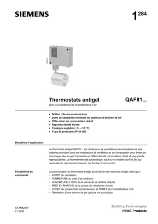 1284P01

1

284

QAF81...

Thermostats antigel
pour la surveillance de la température d’air

•
•
•
•
•
•

Boîtier robuste en aluminium
Zone de sensibilité minimale du capillaire d'environ 30 cm
Différentiel de commutation réduit
Reproductibilité élevée
Consigne réglable (− 5...+ 15 °C)
Type de protection IP 54 (65)

Domaines d’application
Le thermostat antigel QAF81... est utilisé pour la surveillance des températures des
batteries chaudes dans les installations de ventilation et de climatisation pour éviter les
dommages dus au gel. Il possède un différentiel de commutation réduit et une grande
reproductibilité. Le réarmement est automatique, sauf sur le modèle QAF81.6M qui
nécessite un réarmement manuel, par l’action d’une touche.
Possibilités de
commande

CA1N1284F
01.2006

La commutation du thermostat antigel peut activer des mesures antigel telles que :
– ARRET du ventilateur
– FERMETURE du volet d’air extérieur
– OUVERTURE à 100% de la vanne de la batterie chaude
– MISE EN MARCHE de la pompe de la batterie chaude
– ARRET du groupe froid (compresseur) et ARRET de l’humidificateur d’air
– Génération d’une alarme de gel optique ou acoustique

Building Technologies
HVAC Products

 