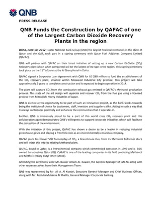 PRESS RELEASE

QNB Funds the Construction by QAFAC of one
  of the Largest Carbon Dioxide Recovery
            Plants in the region
Doha, June 10, 2012- Qatar National Bank Group (QNB) the largest financial institution in the State of
Qatar and the Gulf, took part in a signing ceremony with Qatar Fuel Additives Company Limited
(QAFAC).

QNB will partner with QAFAC on their latest initiative of setting up a new Carbon Di-Oxide (CO2)
Recovery plant which when completed will be the largest of its type in the region. This signing ceremony
took place on the 11th of June at the Al Sharq Hotel in Doha.

QAFAC signed a Corporate Loan Agreement with QNB for US $80 million to fund the establishment of
the CO2 recovery plant, situated within Mesaieed Industrial City premise. This project will take
approximately 2 years to complete construction and is expected to begin operation in 2014.

The plant will capture CO2 from the combustion exhaust gas emitted in QAFAC’s Methanol production
process. This state of the art design will separate and recover CO2 from the flue gas using a licensed
process from Mitsubishi Heavy Industries of Japan.

QNB is excited at the opportunity to be part of such an innovative project, as the Bank works towards
being the institute of choice for customers, staff, investors and suppliers alike. Acting in such a way that
it always contributes positively and enhances the communities that it operates in.

Further, QNB is immensely proud to be a part of this world class CO2 recovery plant and this
collaboration again demonstrates QNB’s willingness to support corporate initiatives which will facilitate
the protection of the environment.

With the initiation of this project, QAFAC has shown a desire to be a leader in reducing industrial
greenhouse gases and playing a front line role as an environmentally conscious company.

QAFAC plans to recover 500 Tonnes/day of CO2, a Greenhouse Gas, from its Methanol Reformer stack
and will inject this into its existing Methanol plant.

QAFAC, based in Qatar, is a Petrochemical company which commenced operation in 1999 and is 50%
owned by Industries Qatar (IQ). QAFAC is one of the leading companies in its field producing Methanol
and Methyl Tertiary Butyl Ether (MTBE).

Attending the ceremony were Mr. Nasser Jeham Al- Kuwari, the General Manager of QAFAC along with
other representatives from their Management Team.

QNB was represented by Mr. Ali A. Al Kuwari, Executive General Manager and Chief Business Officer,
along with Mr. Abdulla Mubarak Al Khalifa, General Manager Corporate banking.
 