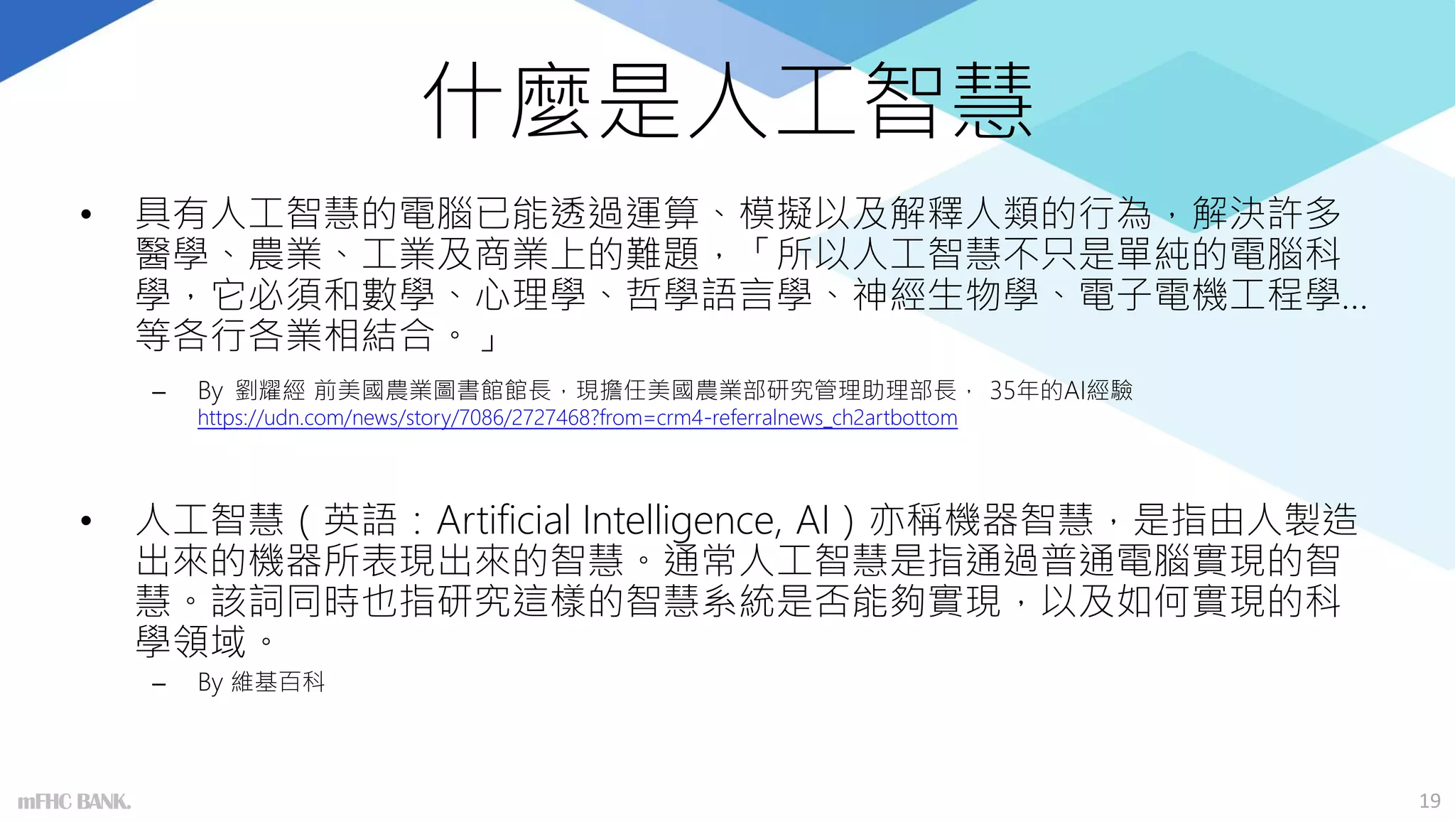 什麼是人工智慧
• 具有人工智慧的電腦已能透過運算、模擬以及解釋人類的行為，解決許多
醫學、農業、工業及商業上的難題，「所以人工智慧不只是單純的電腦科
學，它必須和數學、心理學、哲學語言學、神經生物學、電子電機工程學…
等各行各業相結合。」
– By 劉耀經 前美國農業圖書館館長，現擔任美國農業部研究管理助理部長， 35年的AI經驗
https://udn.com/news/story/7086/2727468?from=crm4-referralnews_ch2artbottom
• 人工智慧（英語：Artificial Intelligence, AI）亦稱機器智慧，是指由人製造
出來的機器所表現出來的智慧。通常人工智慧是指通過普通電腦實現的智
慧。該詞同時也指研究這樣的智慧系統是否能夠實現，以及如何實現的科
學領域。
– By 維基百科
19
mFHC BANK.
 
