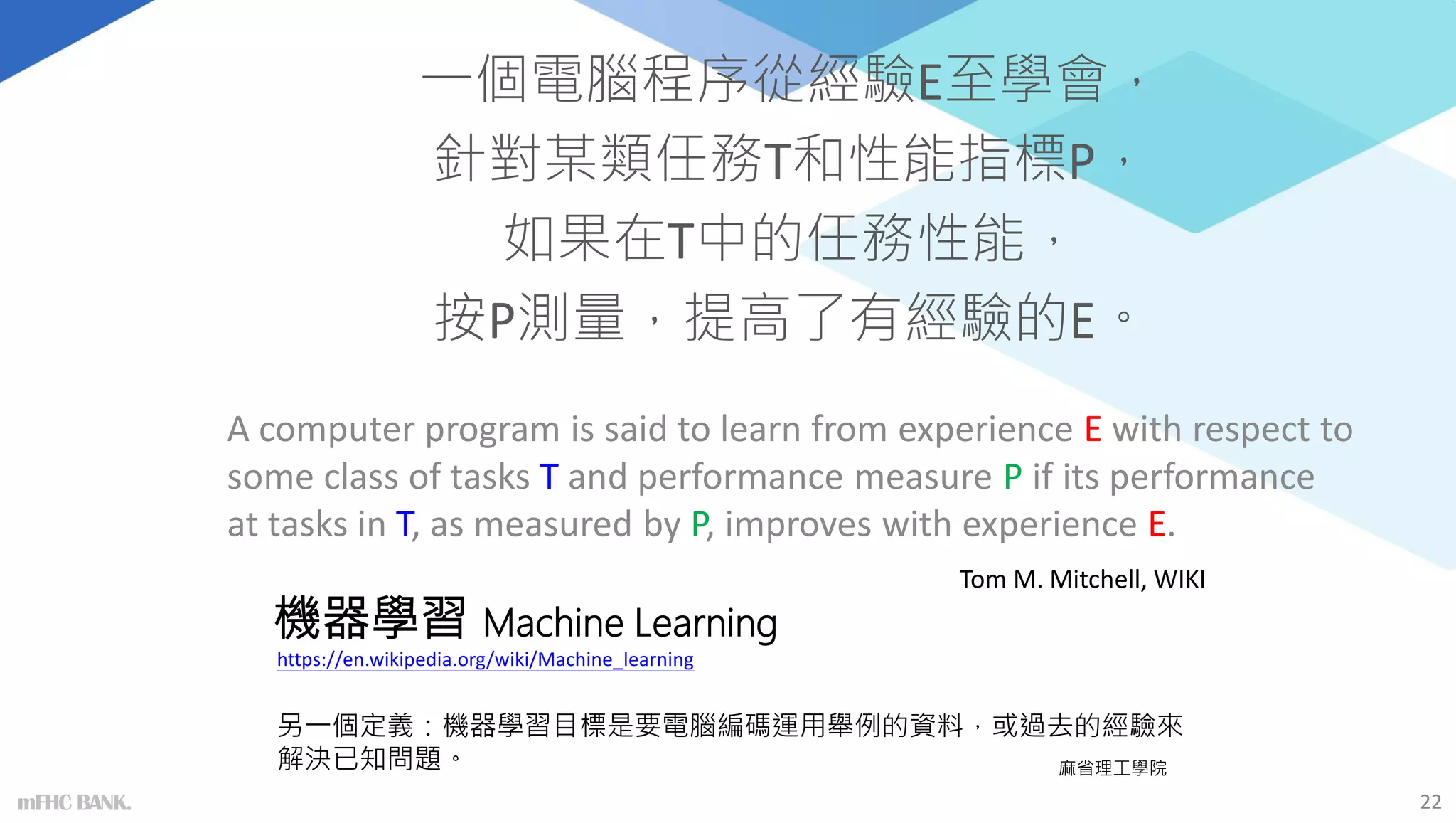 機器學習 Machine Learning
一個電腦程序從經驗E至學會，
針對某類任務T和性能指標P，
如果在T中的任務性能，
按P測量，提高了有經驗的E。
A computer program is said to learn from experience E with respect to
some class of tasks T and performance measure P if its performance
at tasks in T, as measured by P, improves with experience E.
22
Tom M. Mitchell, WIKI
另一個定義：機器學習目標是要電腦編碼運用舉例的資料，或過去的經驗來
解決已知問題。 麻省理工學院
https://en.wikipedia.org/wiki/Machine_learning
mFHC BANK.
 