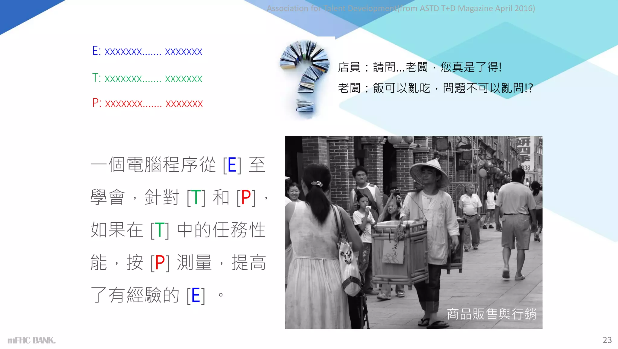 商品販售與行銷
店員：請問…老闆，您真是了得!
老闆：飯可以亂吃，問題不可以亂問!?
Association for Talent Development(from ASTD T+D Magazine April 2016)
一個電腦程序從 [E] 至
學會，針對 [T] 和 [P]，
如果在 [T] 中的任務性
能，按 [P] 測量，提高
了有經驗的 [E] 。
E: xxxxxxx……. xxxxxxx
P: xxxxxxx……. xxxxxxx
T: xxxxxxx……. xxxxxxx
23
mFHC BANK.
 