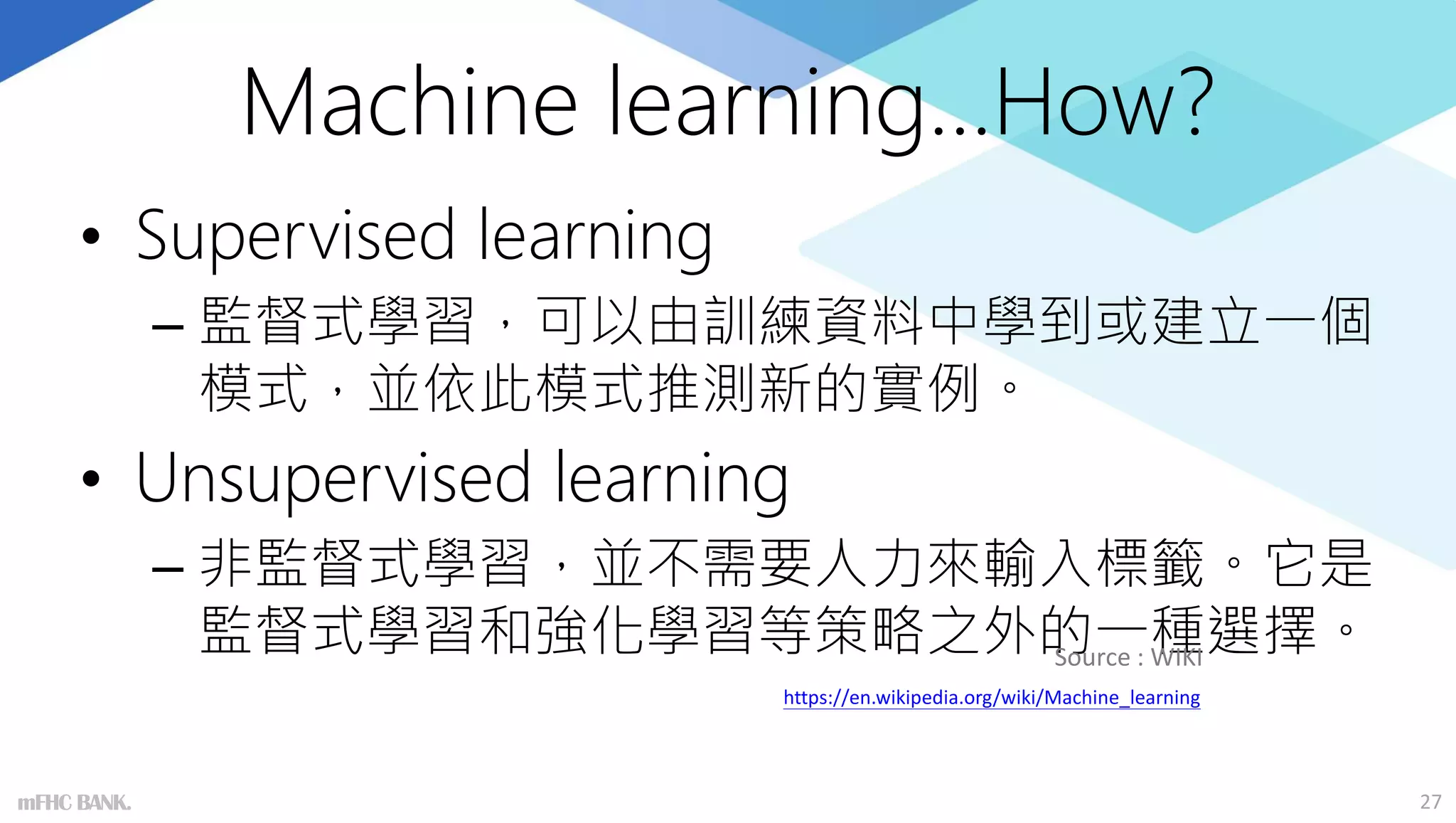 Machine learning…How?
• Supervised learning
– 監督式學習，可以由訓練資料中學到或建立一個
模式，並依此模式推測新的實例。
• Unsupervised learning
– 非監督式學習，並不需要人力來輸入標籤。它是
監督式學習和強化學習等策略之外的一種選擇。
27
Source : WIKI
https://en.wikipedia.org/wiki/Machine_learning
mFHC BANK.
 