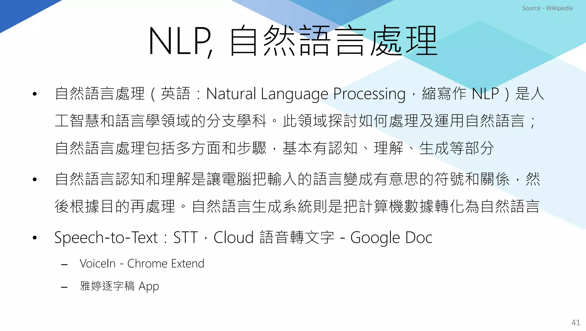 NLP, 自然語言處理
• 自然語言處理（英語：Natural Language Processing，縮寫作 NLP）是人
工智慧和語言學領域的分支學科。此領域探討如何處理及運用自然語言；
自然語言處理包括多方面和步驟，基本有認知、理解、生成等部分
• 自然語言認知和理解是讓電腦把輸入的語言變成有意思的符號和關係，然
後根據目的再處理。自然語言生成系統則是把計算機數據轉化為自然語言
• Speech-to-Text：STT，Cloud 語音轉文字 - Google Doc
– VoiceIn - Chrome Extend
– 雅婷逐字稿 App
41
Source - Wikipedia
 