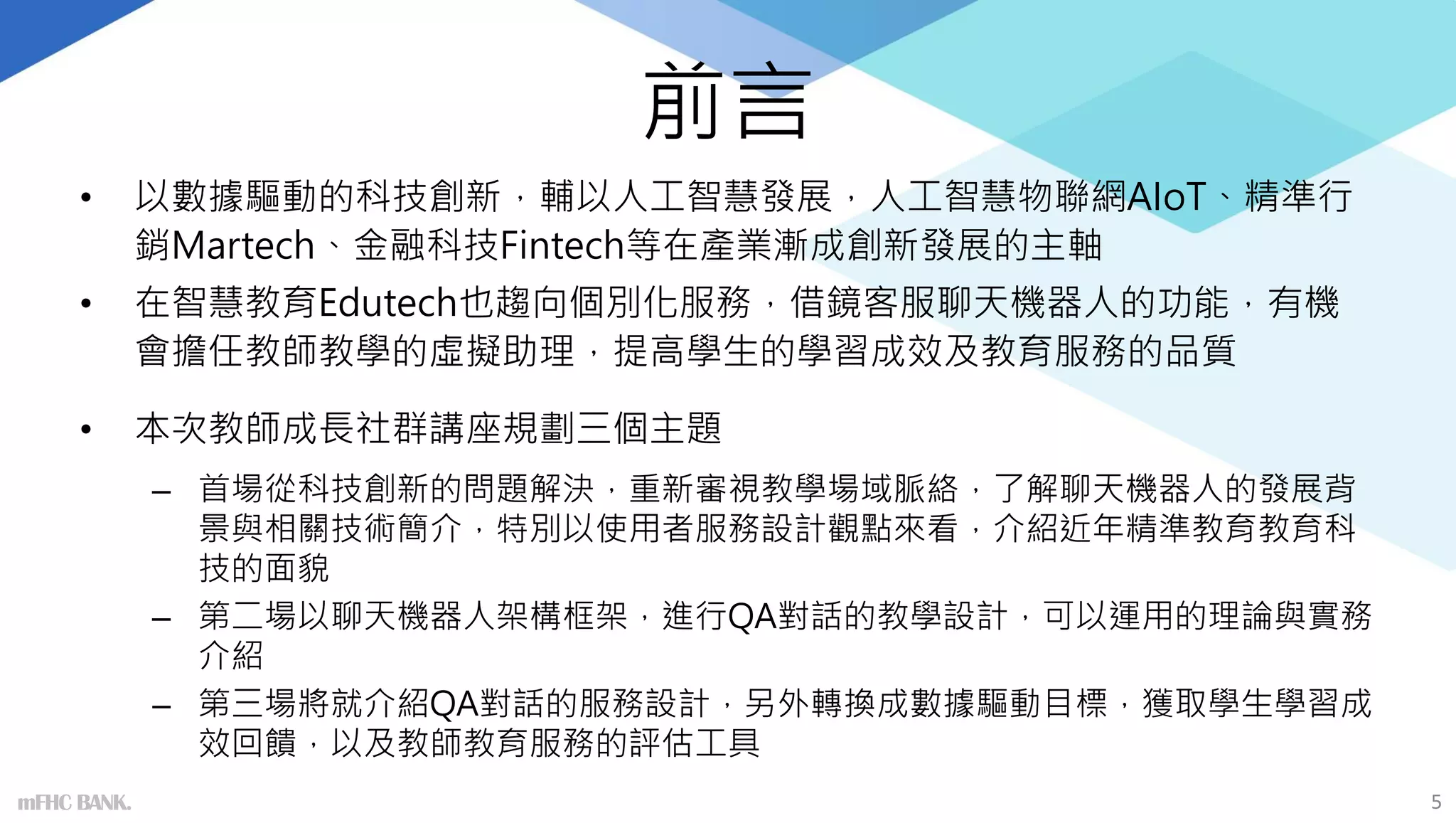 前言
• 以數據驅動的科技創新，輔以人工智慧發展，人工智慧物聯網AIoT、精準行
銷Martech、金融科技Fintech等在產業漸成創新發展的主軸
• 在智慧教育Edutech也趨向個別化服務，借鏡客服聊天機器人的功能，有機
會擔任教師教學的虛擬助理，提高學生的學習成效及教育服務的品質
• 本次教師成長社群講座規劃三個主題
– 首場從科技創新的問題解決，重新審視教學場域脈絡，了解聊天機器人的發展背
景與相關技術簡介，特別以使用者服務設計觀點來看，介紹近年精準教育教育科
技的面貌
– 第二場以聊天機器人架構框架，進行QA對話的教學設計，可以運用的理論與實務
介紹
– 第三場將就介紹QA對話的服務設計，另外轉換成數據驅動目標，獲取學生學習成
效回饋，以及教師教育服務的評估工具
5
mFHC BANK.
 