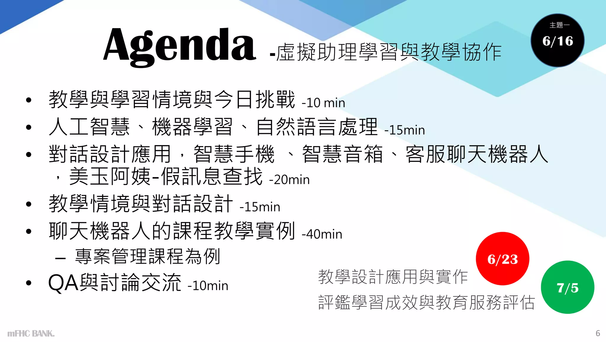 Agenda -虛擬助理學習與教學協作
• 教學與學習情境與今日挑戰 -10 min
• 人工智慧、機器學習、自然語言處理 -15min
• 對話設計應用，智慧手機 、智慧音箱、客服聊天機器人
，美玉阿姨-假訊息查找 -20min
• 教學情境與對話設計 -15min
• 聊天機器人的課程教學實例 -40min
– 專案管理課程為例
• QA與討論交流 -10min
6
6/16
主題一
6/23
7/5
教學設計應用與實作
評鑑學習成效與教育服務評估
mFHC BANK.
 