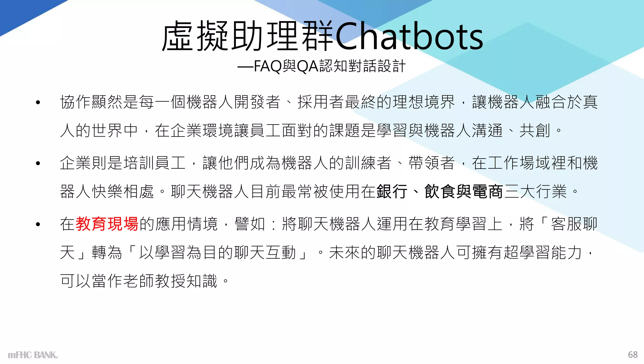虛擬助理群Chatbots
—FAQ與QA認知對話設計
• 協作顯然是每一個機器人開發者、採用者最終的理想境界，讓機器人融合於真
人的世界中，在企業環境讓員工面對的課題是學習與機器人溝通、共創。
• 企業則是培訓員工，讓他們成為機器人的訓練者、帶領者，在工作場域裡和機
器人快樂相處。聊天機器人目前最常被使用在銀行、飲食與電商三大行業。
• 在教育現場的應用情境，譬如：將聊天機器人運用在教育學習上，將「客服聊
天」轉為「以學習為目的聊天互動」。未來的聊天機器人可擁有超學習能力，
可以當作老師教授知識。
68
mFHC BANK.
 