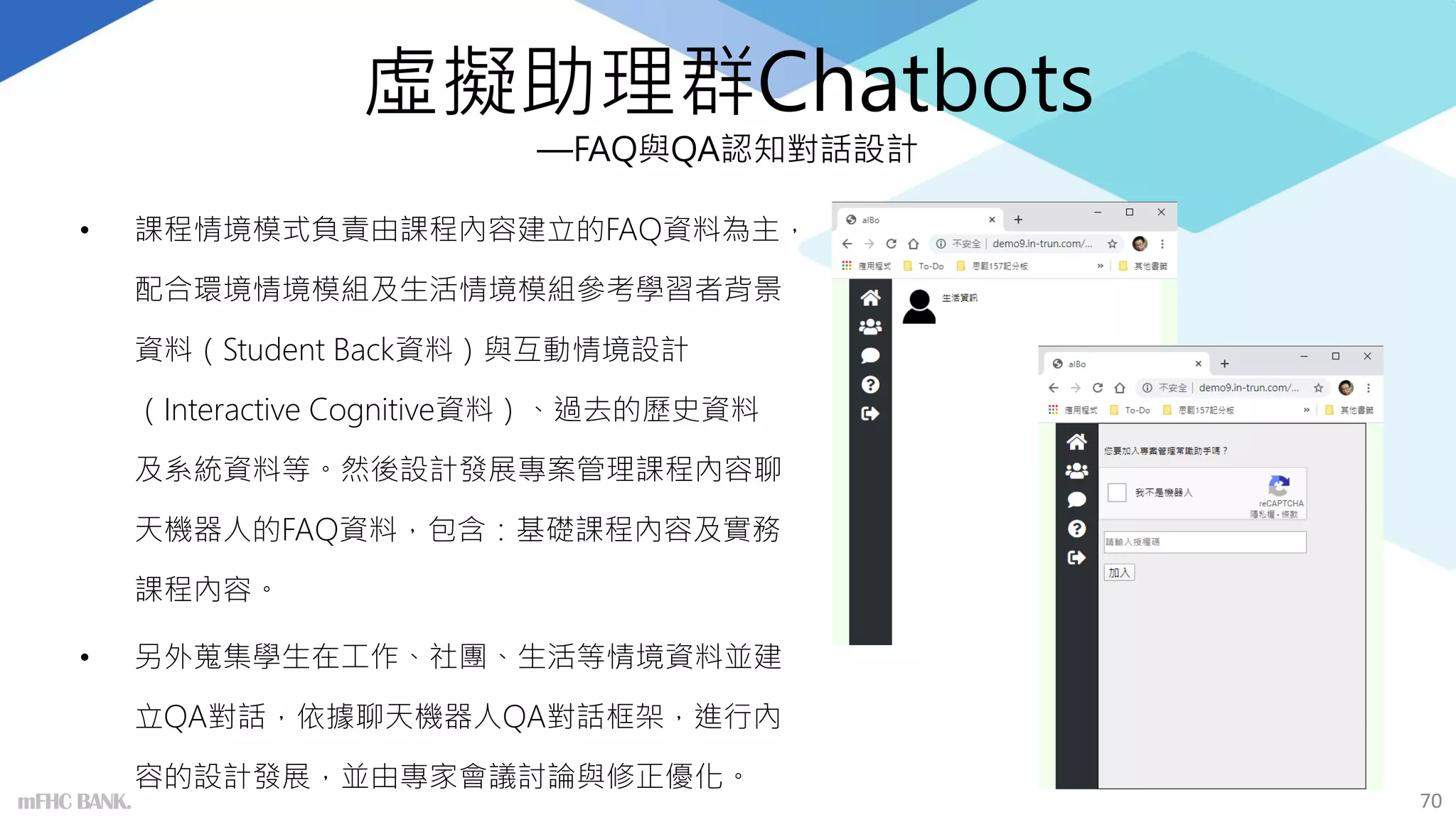 虛擬助理群Chatbots
—FAQ與QA認知對話設計
• 課程情境模式負責由課程內容建立的FAQ資料為主，
配合環境情境模組及生活情境模組參考學習者背景
資料（Student Back資料）與互動情境設計
（Interactive Cognitive資料）、過去的歷史資料
及系統資料等。然後設計發展專案管理課程內容聊
天機器人的FAQ資料，包含：基礎課程內容及實務
課程內容。
• 另外蒐集學生在工作、社團、生活等情境資料並建
立QA對話，依據聊天機器人QA對話框架，進行內
容的設計發展，並由專家會議討論與修正優化。
70
mFHC BANK.
 