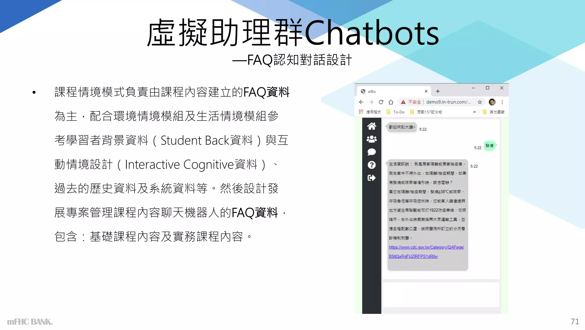 虛擬助理群Chatbots
—FAQ認知對話設計
• 課程情境模式負責由課程內容建立的FAQ資料
為主，配合環境情境模組及生活情境模組參
考學習者背景資料（Student Back資料）與互
動情境設計（Interactive Cognitive資料）、
過去的歷史資料及系統資料等。然後設計發
展專案管理課程內容聊天機器人的FAQ資料，
包含：基礎課程內容及實務課程內容。
71
mFHC BANK.
 