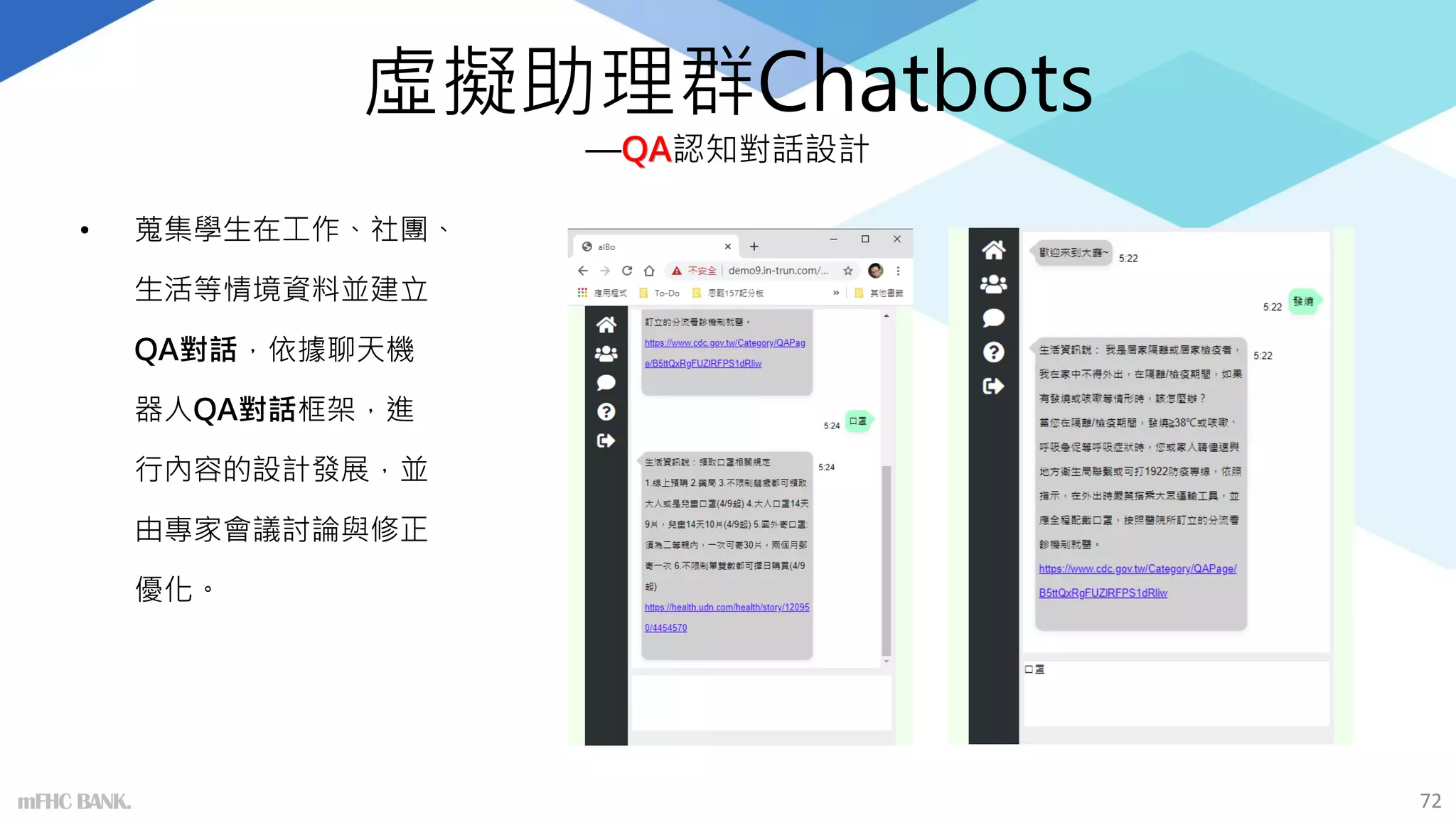 虛擬助理群Chatbots
—QA認知對話設計
• 蒐集學生在工作、社團、
生活等情境資料並建立
QA對話，依據聊天機
器人QA對話框架，進
行內容的設計發展，並
由專家會議討論與修正
優化。
72
mFHC BANK.
 