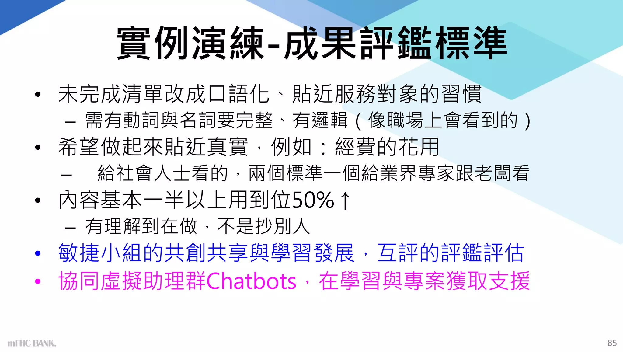 實例演練-成果評鑑標準
• 未完成清單改成口語化、貼近服務對象的習慣
– 需有動詞與名詞要完整、有邏輯（像職場上會看到的）
• 希望做起來貼近真實，例如：經費的花用
– 給社會人士看的，兩個標準一個給業界專家跟老闆看
• 內容基本一半以上用到位50%↑
– 有理解到在做，不是抄別人
• 敏捷小組的共創共享與學習發展，互評的評鑑評估
• 協同虛擬助理群Chatbots，在學習與專案獲取支援
mFHC BANK. 85
 