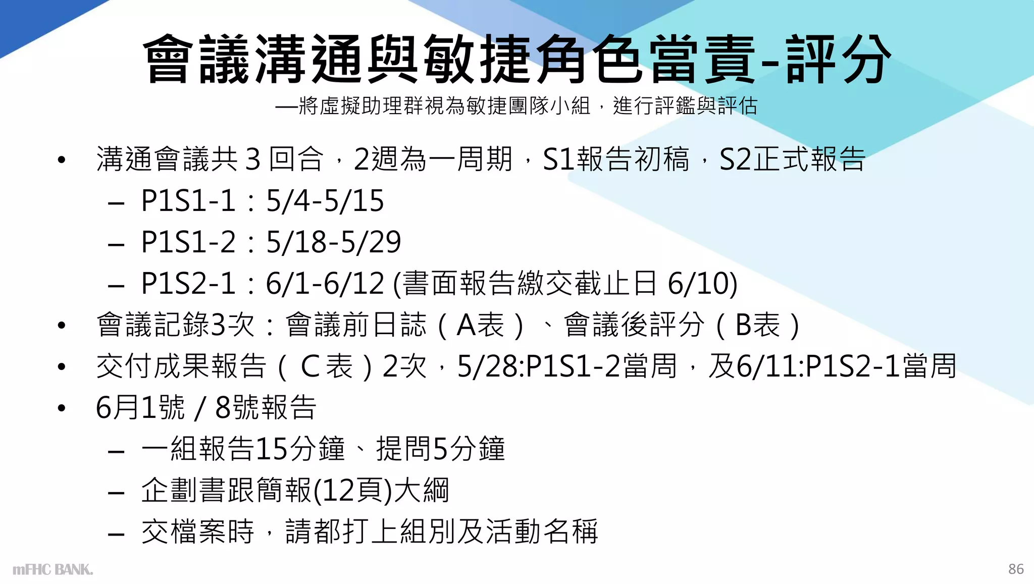 會議溝通與敏捷角色當責-評分
—將虛擬助理群視為敏捷團隊小組，進行評鑑與評估
• 溝通會議共３回合，2週為一周期，S1報告初稿，S2正式報告
– P1S1-1：5/4-5/15
– P1S1-2：5/18-5/29
– P1S2-1：6/1-6/12 (書面報告繳交截止日 6/10)
• 會議記錄3次：會議前日誌（A表）、會議後評分（B表）
• 交付成果報告（Ｃ表）2次，5/28:P1S1-2當周，及6/11:P1S2-1當周
• 6月1號／8號報告
– 一組報告15分鐘、提問5分鐘
– 企劃書跟簡報(12頁)大綱
– 交檔案時，請都打上組別及活動名稱
mFHC BANK. 86
 