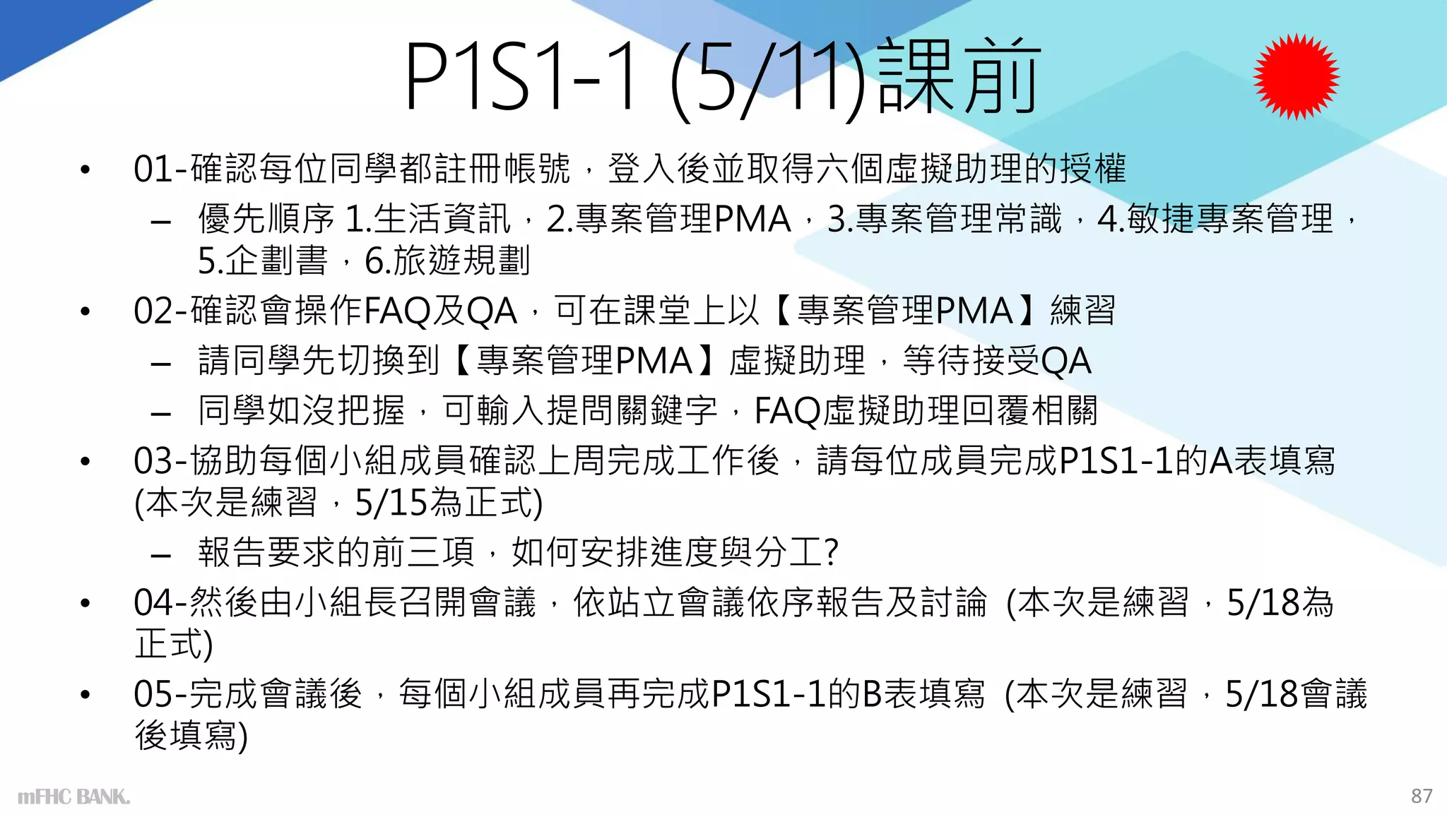P1S1-1 (5/11)課前
• 01-確認每位同學都註冊帳號，登入後並取得六個虛擬助理的授權
– 優先順序 1.生活資訊，2.專案管理PMA，3.專案管理常識，4.敏捷專案管理，
5.企劃書，6.旅遊規劃
• 02-確認會操作FAQ及QA，可在課堂上以【專案管理PMA】練習
– 請同學先切換到【專案管理PMA】虛擬助理，等待接受QA
– 同學如沒把握，可輸入提問關鍵字，FAQ虛擬助理回覆相關
• 03-協助每個小組成員確認上周完成工作後，請每位成員完成P1S1-1的A表填寫
(本次是練習，5/15為正式)
– 報告要求的前三項，如何安排進度與分工?
• 04-然後由小組長召開會議，依站立會議依序報告及討論 (本次是練習，5/18為
正式)
• 05-完成會議後，每個小組成員再完成P1S1-1的B表填寫 (本次是練習，5/18會議
後填寫)
mFHC BANK. 87
 