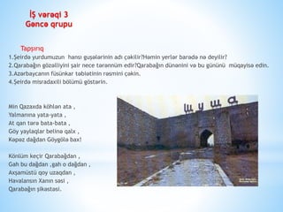 Tapşırıq
1.Şeirdə yurdumuzun hansı guşələrinin adı çəkilir?Həmin yerlər barədə nə deyilir?
2.Qarabağın gözəlliyini şair nece tərənnüm edir?Qarabağın dünənini və bu gününü müqayisə edin.
3.Azərbaycanın füsünkar təbiətinin rəsmini çəkin.
4.Şeirdə misradaxili bölümü göstərin.
Min Qazaxda köhlən ata ,
Yalmanına yata-yata ,
At qan tərə bata-bata ,
Göy yaylaqlar belinə qalx ,
Kəpəz dağdan Göygölə bax!
Könlüm keçir Qarabağdan ,
Gah bu dağdan ,gah o dağdan ,
Axşamüstü qoy uzaqdan ,
Havalansın Xanın səsi ,
Qarabağın şikəstəsi.
İŞ vərəqi 3
Gəncə qrupu
 