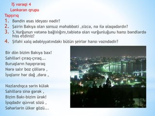 İŞ vərəqi 4
Lənkəran qrupu
Tapşırıq
1. Bəndin əsas ideyası nədir?
2. Şairin Bakıya olan sonsuz məhəbbəti ,sizcə, nə ilə əlaqədardır?
3. S.Vurğunun vətənə bağlılığını,təbiətə olan vurğunluğunu hansı bəndlərdə
hiss etdiniz?
4. Şifahi xalq ədəbiyyatındakı bütün şeirlər hansı vəzndədir?
Bir dön bizim Bakıya bax!
Sahilləri çıraq-çıraq...
Buruqların hayqıraraq
Nərə salır boz çöllərə ,
İşıqlanır hər dağ ,dərə ,
Nazlandıqca sərin külək
Sahillərə sinə gərək ,
Bizim Bakı-bizim ürək!
İşıqdadır qüvvət sözü ,
Səhərlərin ülkər gözü...
 