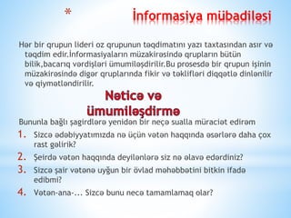 * İnformasiya mübadiləsi
Hər bir qrupun lideri oz qrupunun təqdimatını yazı taxtasından asır və
təqdim edir.İnformasiyaların müzakirəsində qrupların bütün
bilik,bacarıq vərdişləri ümumiləşdirilir.Bu prosesdə bir qrupun işinin
müzakirəsində digər qruplarında fikir və təklifləri diqqətlə dinlənilir
və qiymətləndirilir.
Bununla bağlı şagirdlərə yenidən bir neçə sualla müraciət edirəm
1. Sizcə ədəbiyyatımızda nə üçün vətən haqqında əsərlərə daha çox
rast gəlirik?
2. Şeirdə vətən haqqında deyilənlərə siz nə əlavə edərdiniz?
3. Sizcə şair vətənə uyğun bir övlad məhəbbətini bitkin ifadə
edibmi?
4. Vətən-ana-... Sizcə bunu necə tamamlamaq olar?
 