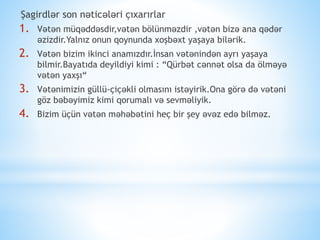 Şagirdlər son nəticələri çıxarırlar
1. Vətən müqəddəsdir,vətən bölünməzdir ,vətən bizə ana qədər
əzizdir.Yalnız onun qoynunda xoşbəxt yaşaya bilərik.
2. Vətən bizim ikinci anamızdır.İnsan vətənindən ayrı yaşaya
bilmir.Bayatıda deyildiyi kimi : “Qürbət cənnət olsa da ölməyə
vətən yaxşı“
3. Vətənimizin güllü-çiçəkli olmasını istəyirik.Ona görə də vətəni
göz bəbəyimiz kimi qorumalı və sevməliyik.
4. Bizim üçün vətən məhəbətini heç bir şey əvəz edə bilməz.
 