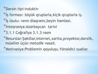 *Dərsin tipi:induktiv
*İş forması: böyük qruplarla,kiçik qruplarla iş.
*İş üsulu: venn diaqramı,beyin həmləsi.
*İnteqrasiya:Azərbaycan tarixi
*3.1.1 Coğrafiya 3.1.3 rəsm
*Resurslar:Şəkillər,internet,xəritə,proyektor,dərslik,
müəllim üçün metodik vəsait.
*Motivasiya:Problemin qoyuluşu.Yönəldici suallar.
 