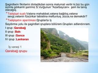 Şagirdlərin fikirlərini dinlədikdən sonra məlumat verilir ki,biz bu gün
sizinlə görkəmli şairimiz S.Vurğunun "Azərbaycan« şeiri ilə tanış
olacağıq.
*Tədqiqat sualı:Vətənə məhəbbət,vətənə bağlılıq,vətənə
sevgi,vətənin füsünkar təbiətinə məftunluq ,sizcə,nə deməkdir?
*Tədqiqatın aparılması:Qruplarla iş
Saydırma yolu ilə şagirdləri qruplara bölürəm.Qrupları adlandırıram.
I qrup :Qarabağ
II qrup :Bakı
III qrup :Gəncə
IV qrup :Lənkəran
İş vərəqi 1
Qarabağ qrupu
 