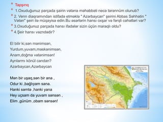 * Tapşırıq
* 1.Oxuduğunuz parçada şairin vətənə məhəbbəti necə tərənnüm olunub?
* 2. Venn diaqramından istifadə etməklə " Azərbaycan" şeirini Abbas Səhhətin "
Vətən" şeiri ilə müqayisə edin.Bu əsərlərin hansı oxşar və fərqli cəhətləri var?
* 3.Oxuduğunuz parçada hansı ifadələr sizin üçün maraqlı oldu?
* 4.Şeir hansı vəzndədir?
El bilir ki,sən mənimsən,
Yurdum,yuvam,məskənimsən,
Anam,doğma vətənimsən!
Ayrılarmı könül candan?
Azərbaycan,Azərbaycan
Mən bir uşaq,sən bir ana ,
Odur ki ,bağlıyam sana.
Hanki səmtə ,hanki yana
Hey uçsam da yuvam sənsən ,
Elim ,günüm ,obam sənsən!
 