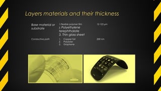 Layers materials and their thicknessLayers materials and their thickness
Base material or
substrate
1.Flexible polymer flim
2. Polyethylene
terephthalate
3. Thin glass sheet
12-125 µm
Conductive path 1. Copper foil
2. Polyester
3. Graphene
200 nm
 