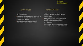 ADVANTAGESADVANTAGES
• light weight
• Smaller dimensions required
• Space saving
• Foldable and bendable
DISADVANTAGESDISADVANTAGES
• Initial investment may be
expensive
• Integration of components
would be challenge for
engineers
• Precision machines required
FLEXIBLE
ELECTRONICS
 