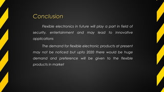 ConclusionConclusion
Flexible electronics in future will play a part in field of
security, entertainment and may lead to innovative
applications
The demand for flexible electronic products at present
may not be noticed but upto 2020 there would be huge
demand and preference will be given to the flexible
products in market
 