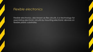Flexible electronicsFlexible electronics
Flexible electronics, also known as flex circuits, is a technology for
assembling electronic circuits by mounting electronic devices on
flexible plastic substrates.
 