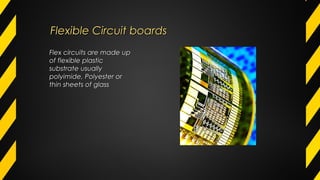 Flexible Circuit boardsFlexible Circuit boards
Flex circuits are made upFlex circuits are made up
of flexible plasticof flexible plastic
substrate usuallysubstrate usually
polyimide, Polyester orpolyimide, Polyester or
thin sheets of glassthin sheets of glass
 