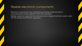 Flexible electronic componentsFlexible electronic components
Electronic components such as transistors are being made from silicon
nanomembrane usually called TFT’s(thin film transistors).
Flexible resistors & capacitors structures are shown diagrammatically usually called
thin flim resistors and thin flim capacitors
 