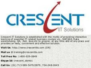 Crescent IT Solutions is established with the motto of providing interactive
learning of essential IT related business courses viz., SAP,SAS, Data
warehousing, QA, .Net, Java etc to anyone, at any time and at any place and
provides an easy, convenient and effective solution.
Visit Us: http://www.crescentits.com (OR)
Mail us @ training@crescentits.com
Toll Free No: 1-800-929-0849
Skype Id: crescent_demo1
Call Us: (01) 713-589-5479/2879, 704-248-2649
 