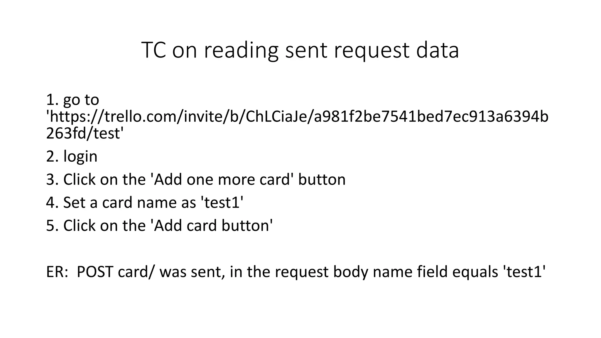TC on reading sent request data
1. go to
'https://trello.com/invite/b/ChLCiaJe/a981f2be7541bed7ec913a6394b
263fd/test'
2. login
3. Click on the 'Add one more card' button
4. Set a card name as 'test1'
5. Click on the 'Add card button'
ER: POST card/ was sent, in the request body name field equals 'test1'
 