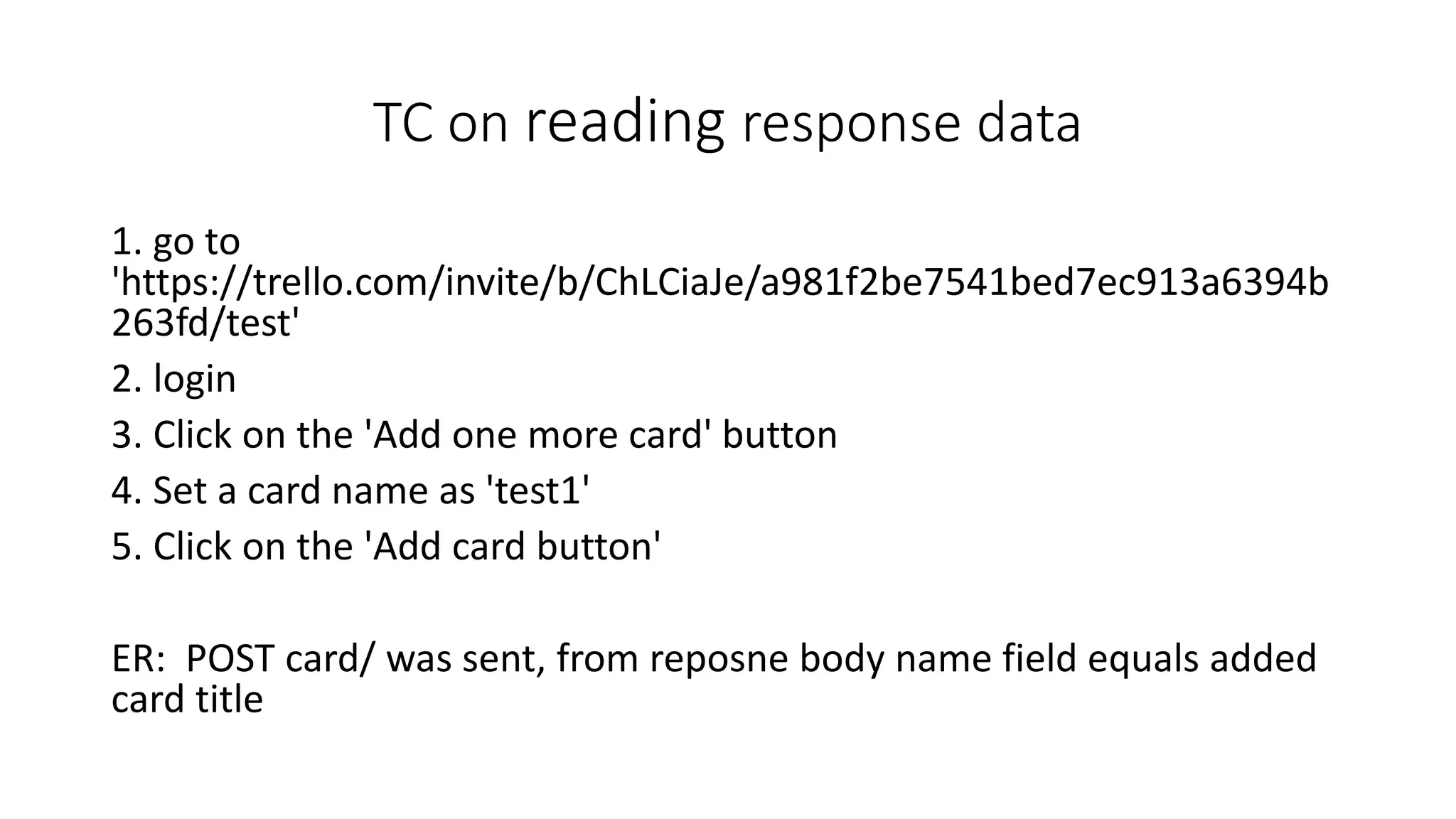 TC on reading response data
1. go to
'https://trello.com/invite/b/ChLCiaJe/a981f2be7541bed7ec913a6394b
263fd/test'
2. login
3. Click on the 'Add one more card' button
4. Set a card name as 'test1'
5. Click on the 'Add card button'
ER: POST card/ was sent, from reposne body name field equals added
card title
 