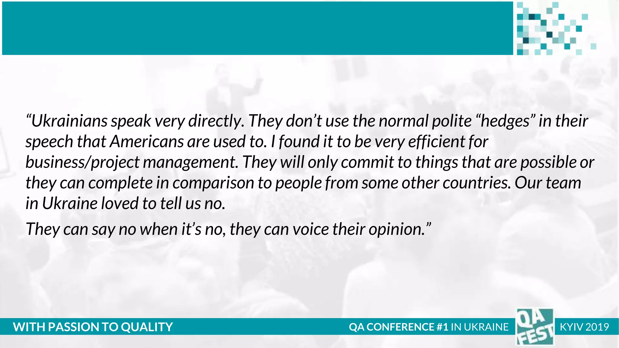 Тема доклада
Тема доклада
Тема доклада
WITH PASSION TO QUALITY QA CONFERENCE #1 IN UKRAINE KYIV 2019
“Ukrainians speak very directly. They don’t use the normal polite “hedges” in their
speech that Americans are used to. I found it to be very efficient for
business/project management. They will only commit to things that are possible or
they can complete in comparison to people from some other countries. Our team
in Ukraine loved to tell us no.
They can say no when it’s no, they can voice their opinion.”
 