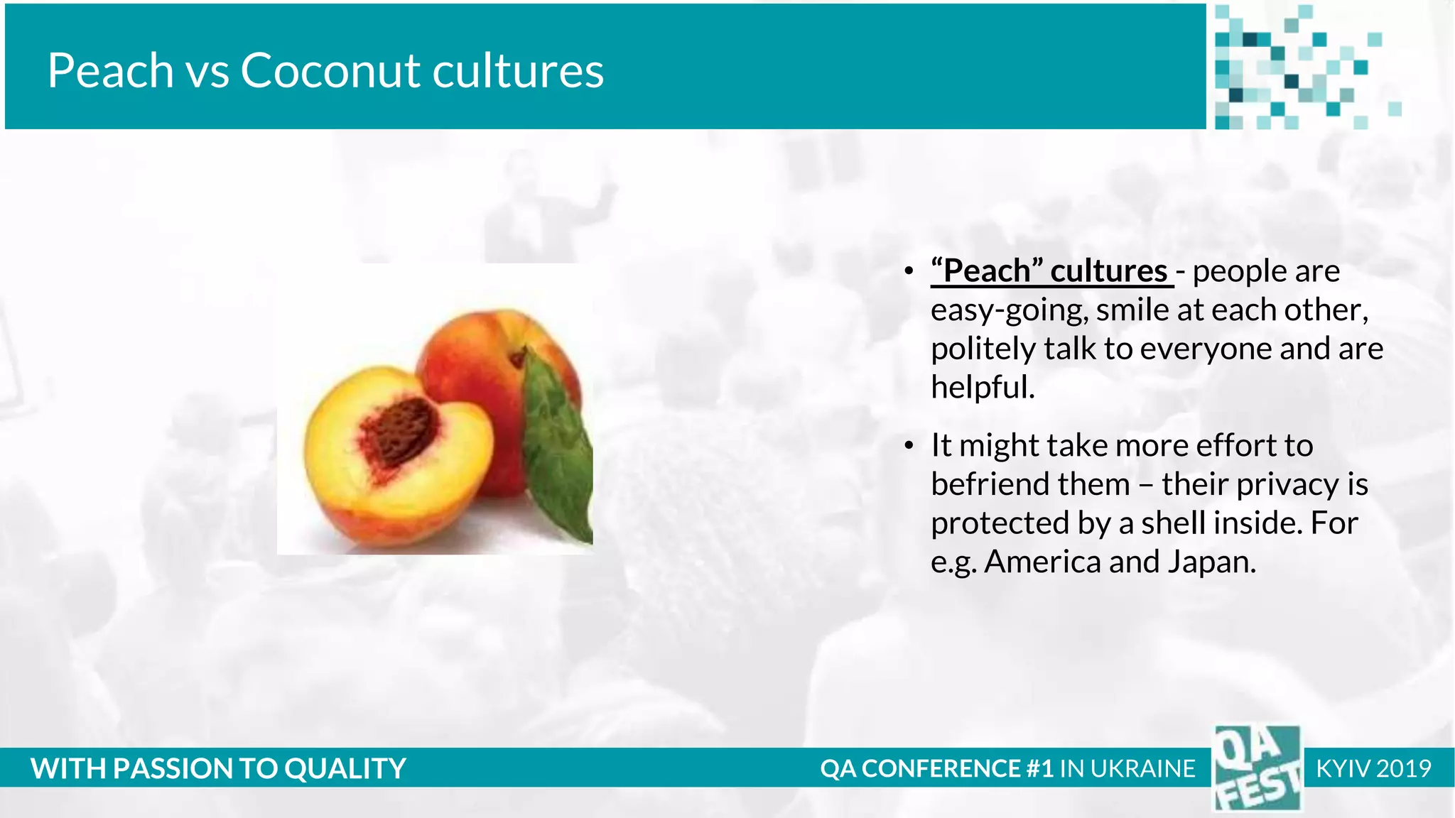 Тема доклада
Тема доклада
Тема доклада
WITH PASSION TO QUALITY
Peach vs Coconut cultures
QA CONFERENCE #1 IN UKRAINE KYIV 2019
• “Peach” cultures - people are
easy-going, smile at each other,
politely talk to everyone and are
helpful.
• It might take more effort to
befriend them – their privacy is
protected by a shell inside. For
e.g. America and Japan.
 