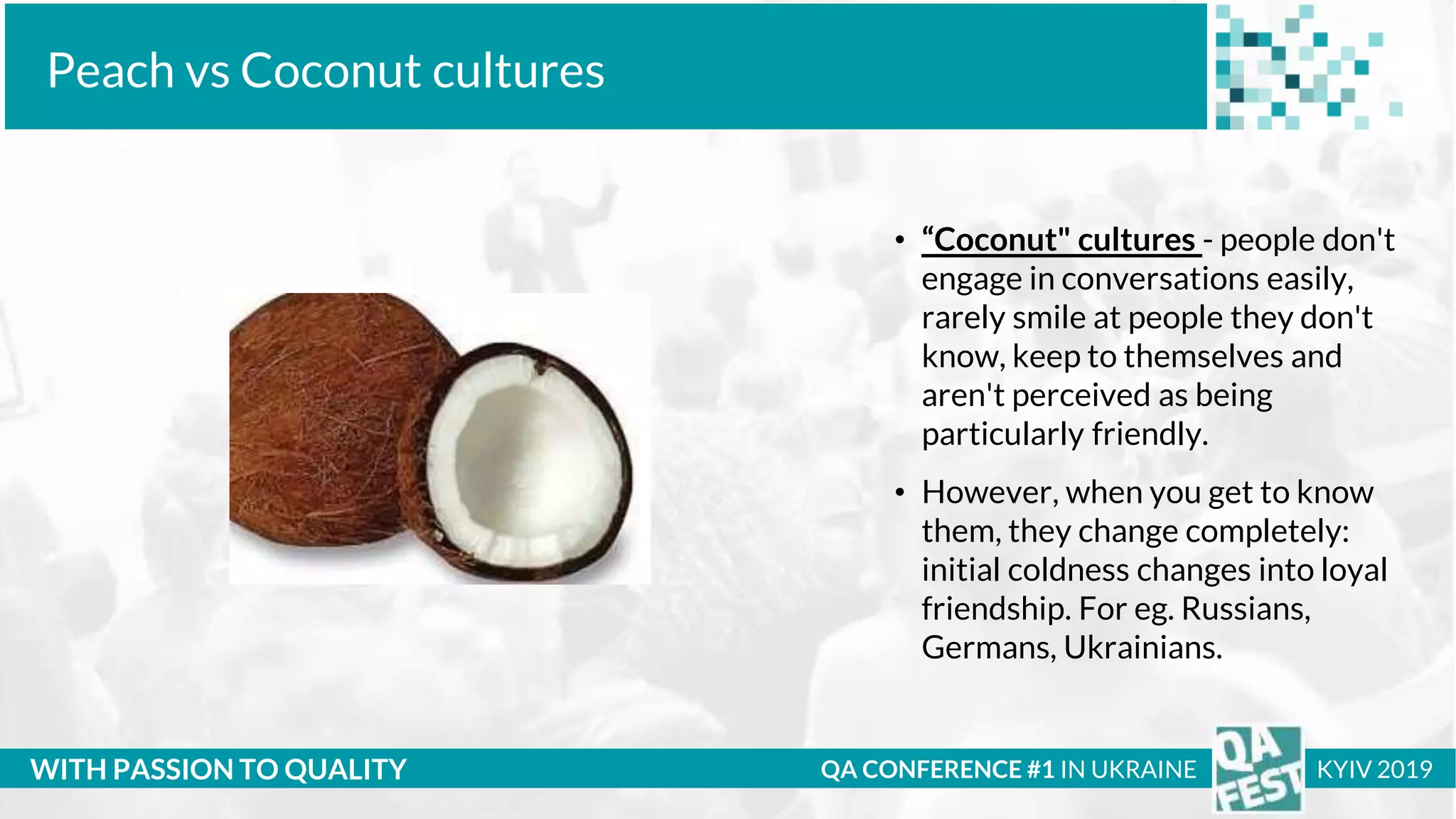 Тема доклада
Тема доклада
Тема доклада
WITH PASSION TO QUALITY
Peach vs Coconut cultures
QA CONFERENCE #1 IN UKRAINE KYIV 2019
• “Coconut" cultures - people don't
engage in conversations easily,
rarely smile at people they don't
know, keep to themselves and
aren't perceived as being
particularly friendly.
• However, when you get to know
them, they change completely:
initial coldness changes into loyal
friendship. For eg. Russians,
Germans, Ukrainians.
 