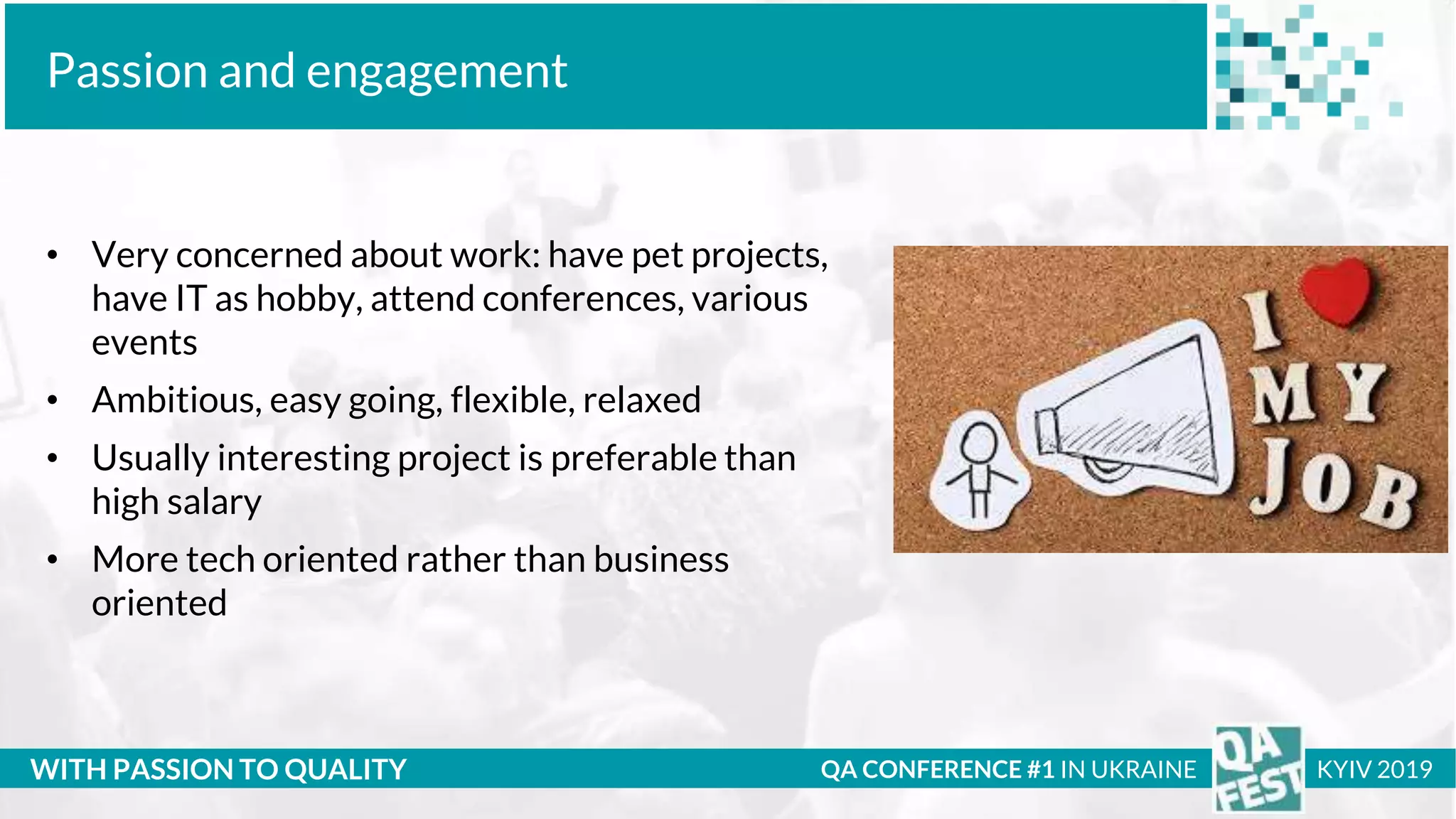 Тема доклада
Тема доклада
Тема доклада
WITH PASSION TO QUALITY
Passion and engagement
QA CONFERENCE #1 IN UKRAINE KYIV 2019
• Very concerned about work: have pet projects,
have IT as hobby, attend conferences, various
events
• Ambitious, easy going, flexible, relaxed
• Usually interesting project is preferable than
high salary
• More tech oriented rather than business
oriented
 