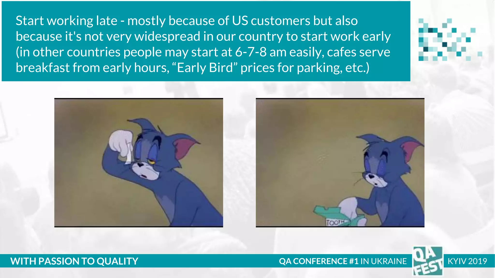 Тема доклада
Тема доклада
Тема доклада
WITH PASSION TO QUALITY
Start working late - mostly because of US customers but also
because it's not very widespread in our country to start work early
(in other countries people may start at 6-7-8 am easily, cafes serve
breakfast from early hours, “Early Bird” prices for parking, etc.)
QA CONFERENCE #1 IN UKRAINE KYIV 2019
 