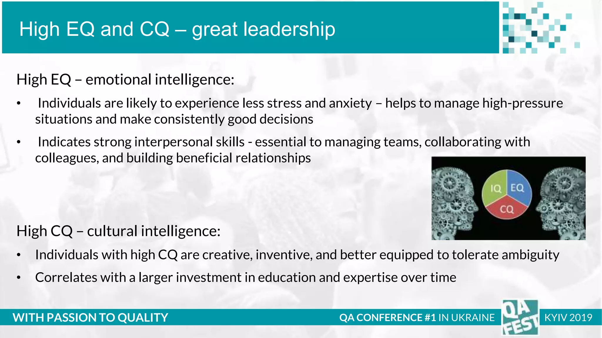 Тема доклада
Тема доклада
Тема доклада
WITH PASSION TO QUALITY
High EQ and CQ – great leadership
QA CONFERENCE #1 IN UKRAINE KYIV 2019
High EQ – emotional intelligence:
• Individuals are likely to experience less stress and anxiety – helps to manage high-pressure
situations and make consistently good decisions
• Indicates strong interpersonal skills - essential to managing teams, collaborating with
colleagues, and building beneficial relationships
High CQ – cultural intelligence:
• Individuals with high CQ are creative, inventive, and better equipped to tolerate ambiguity
• Correlates with a larger investment in education and expertise over time
 