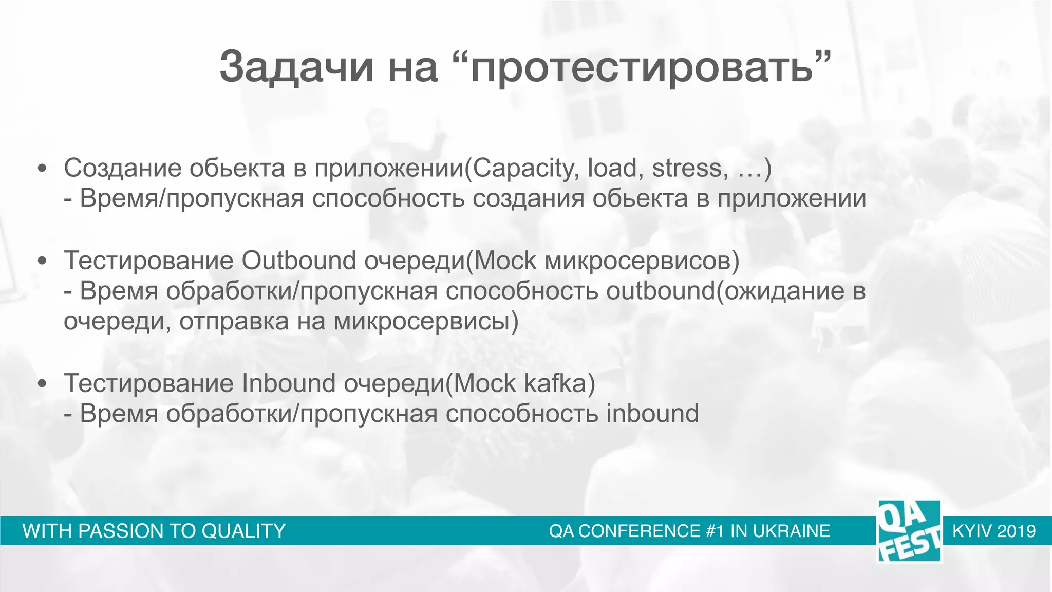 WITH PASSION TO QUALITY QA CONFERENCE #1 IN UKRAINE KYIV 2019
Задачи на “протестировать”
• Создание обьекта в приложении(Capacity, load, stress, …) 
- Время/пропускная способность создания обьекта в приложении
• Тестирование Outbound очереди(Mock микросервисов) 
- Время обработки/пропускная способность outbound(ожидание в
очереди, отправка на микросервисы)
• Тестирование Inbound очереди(Mock kafka) 
- Время обработки/пропускная способность inbound 
 