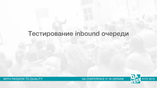 WITH PASSION TO QUALITY QA CONFERENCE #1 IN UKRAINE KYIV 2019
Тестирование inbound очереди
 