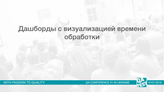 WITH PASSION TO QUALITY QA CONFERENCE #1 IN UKRAINE KYIV 2019
Дашборды с визуализацией времени
обработки
 