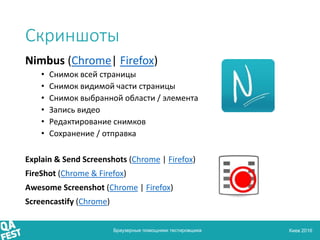 Киев 2016
Скриншоты
Nimbus (Chrome| Firefox)
• Снимок всей страницы
• Снимок видимой части страницы
• Снимок выбранной области / элемента
• Запись видео
• Редактирование снимков
• Сохранение / отправка
Explain & Send Screenshots (Chrome | Firefox)
FireShot (Chrome & Firefox)
Awesome Screenshot (Chrome | Firefox)
Screencastify (Chrome)
Браузерные помощники тестировщика
 